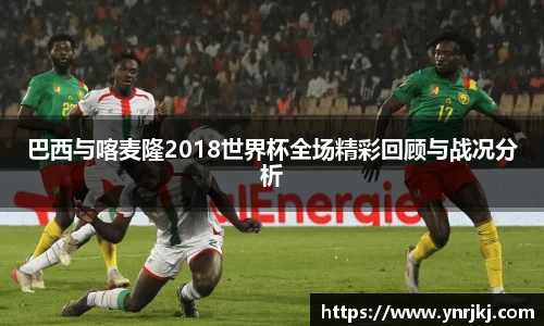 巴西与喀麦隆2018世界杯全场精彩回顾与战况分析
